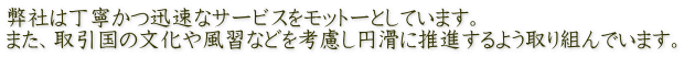 弊社は丁寧かつ迅速なサービスをモットーとしています。 また、取引国の文化や風習などを考慮し円滑に推進するよう取り組んでいます。